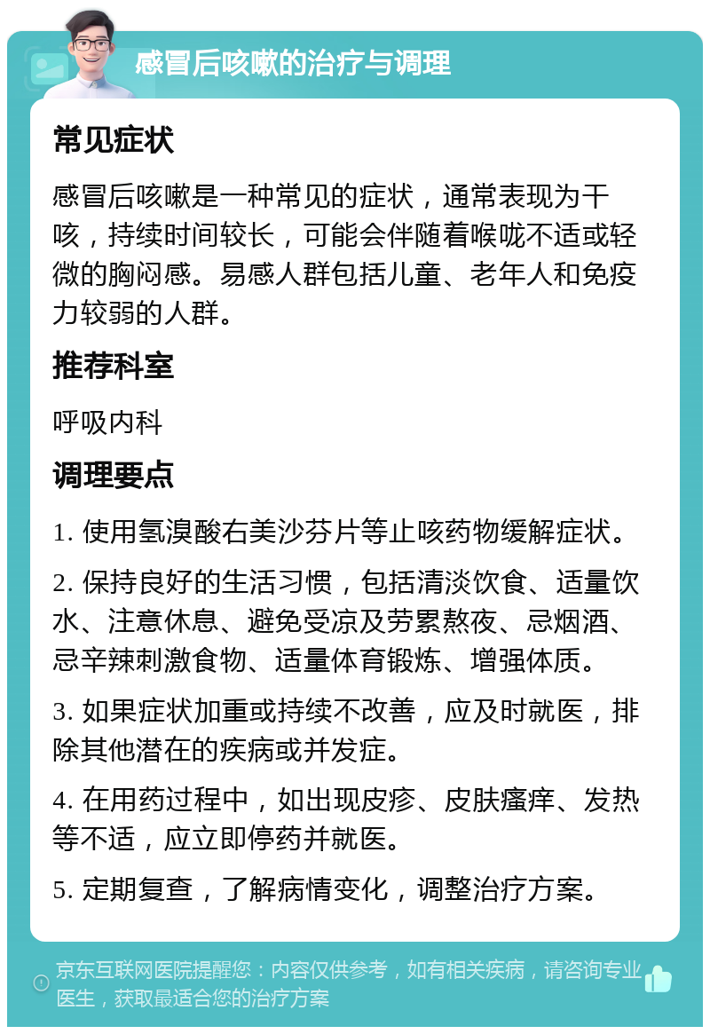 感冒后咳嗽的治疗与调理 常见症状 感冒后咳嗽是一种常见的症状，通常表现为干咳，持续时间较长，可能会伴随着喉咙不适或轻微的胸闷感。易感人群包括儿童、老年人和免疫力较弱的人群。 推荐科室 呼吸内科 调理要点 1. 使用氢溴酸右美沙芬片等止咳药物缓解症状。 2. 保持良好的生活习惯，包括清淡饮食、适量饮水、注意休息、避免受凉及劳累熬夜、忌烟酒、忌辛辣刺激食物、适量体育锻炼、增强体质。 3. 如果症状加重或持续不改善，应及时就医，排除其他潜在的疾病或并发症。 4. 在用药过程中，如出现皮疹、皮肤瘙痒、发热等不适，应立即停药并就医。 5. 定期复查，了解病情变化，调整治疗方案。