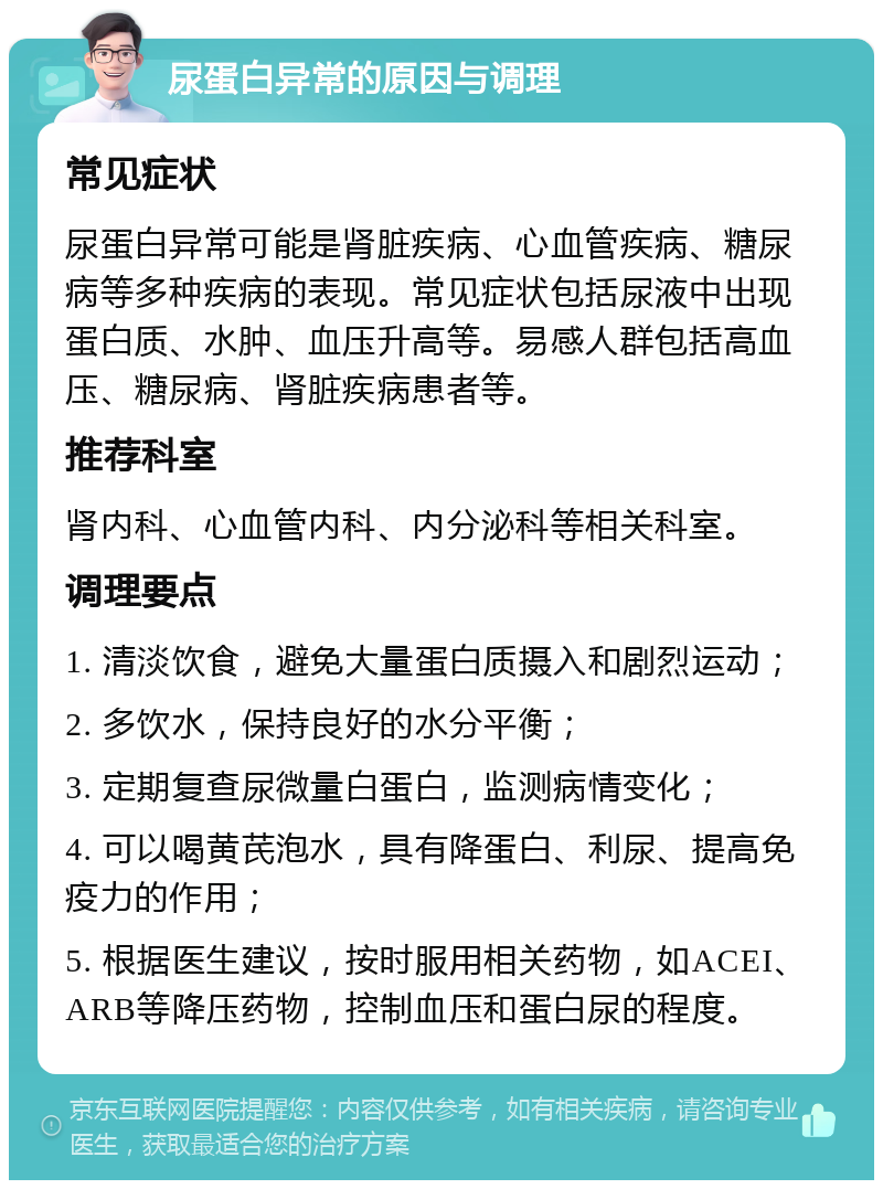 尿蛋白异常的原因与调理 常见症状 尿蛋白异常可能是肾脏疾病、心血管疾病、糖尿病等多种疾病的表现。常见症状包括尿液中出现蛋白质、水肿、血压升高等。易感人群包括高血压、糖尿病、肾脏疾病患者等。 推荐科室 肾内科、心血管内科、内分泌科等相关科室。 调理要点 1. 清淡饮食，避免大量蛋白质摄入和剧烈运动； 2. 多饮水，保持良好的水分平衡； 3. 定期复查尿微量白蛋白，监测病情变化； 4. 可以喝黄芪泡水，具有降蛋白、利尿、提高免疫力的作用； 5. 根据医生建议，按时服用相关药物，如ACEI、ARB等降压药物，控制血压和蛋白尿的程度。