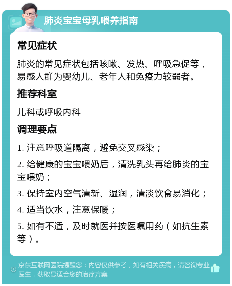 肺炎宝宝母乳喂养指南 常见症状 肺炎的常见症状包括咳嗽、发热、呼吸急促等，易感人群为婴幼儿、老年人和免疫力较弱者。 推荐科室 儿科或呼吸内科 调理要点 1. 注意呼吸道隔离，避免交叉感染； 2. 给健康的宝宝喂奶后，清洗乳头再给肺炎的宝宝喂奶； 3. 保持室内空气清新、湿润，清淡饮食易消化； 4. 适当饮水，注意保暖； 5. 如有不适，及时就医并按医嘱用药（如抗生素等）。