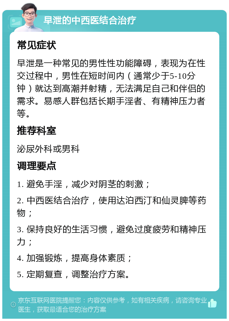 早泄的中西医结合治疗 常见症状 早泄是一种常见的男性性功能障碍，表现为在性交过程中，男性在短时间内（通常少于5-10分钟）就达到高潮并射精，无法满足自己和伴侣的需求。易感人群包括长期手淫者、有精神压力者等。 推荐科室 泌尿外科或男科 调理要点 1. 避免手淫，减少对阴茎的刺激； 2. 中西医结合治疗，使用达泊西汀和仙灵脾等药物； 3. 保持良好的生活习惯，避免过度疲劳和精神压力； 4. 加强锻炼，提高身体素质； 5. 定期复查，调整治疗方案。