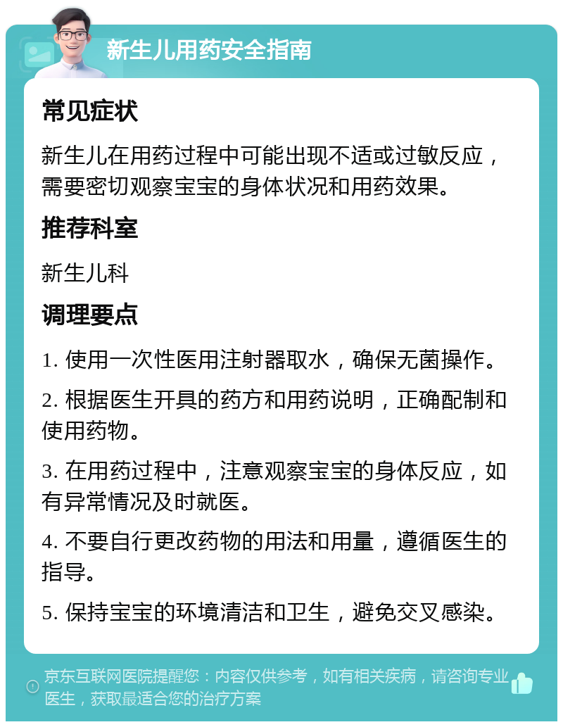 新生儿用药安全指南 常见症状 新生儿在用药过程中可能出现不适或过敏反应，需要密切观察宝宝的身体状况和用药效果。 推荐科室 新生儿科 调理要点 1. 使用一次性医用注射器取水，确保无菌操作。 2. 根据医生开具的药方和用药说明，正确配制和使用药物。 3. 在用药过程中，注意观察宝宝的身体反应，如有异常情况及时就医。 4. 不要自行更改药物的用法和用量，遵循医生的指导。 5. 保持宝宝的环境清洁和卫生，避免交叉感染。