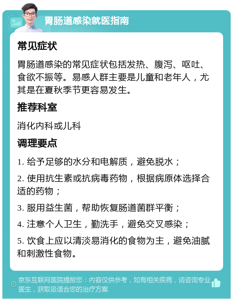 胃肠道感染就医指南 常见症状 胃肠道感染的常见症状包括发热、腹泻、呕吐、食欲不振等。易感人群主要是儿童和老年人，尤其是在夏秋季节更容易发生。 推荐科室 消化内科或儿科 调理要点 1. 给予足够的水分和电解质，避免脱水； 2. 使用抗生素或抗病毒药物，根据病原体选择合适的药物； 3. 服用益生菌，帮助恢复肠道菌群平衡； 4. 注意个人卫生，勤洗手，避免交叉感染； 5. 饮食上应以清淡易消化的食物为主，避免油腻和刺激性食物。