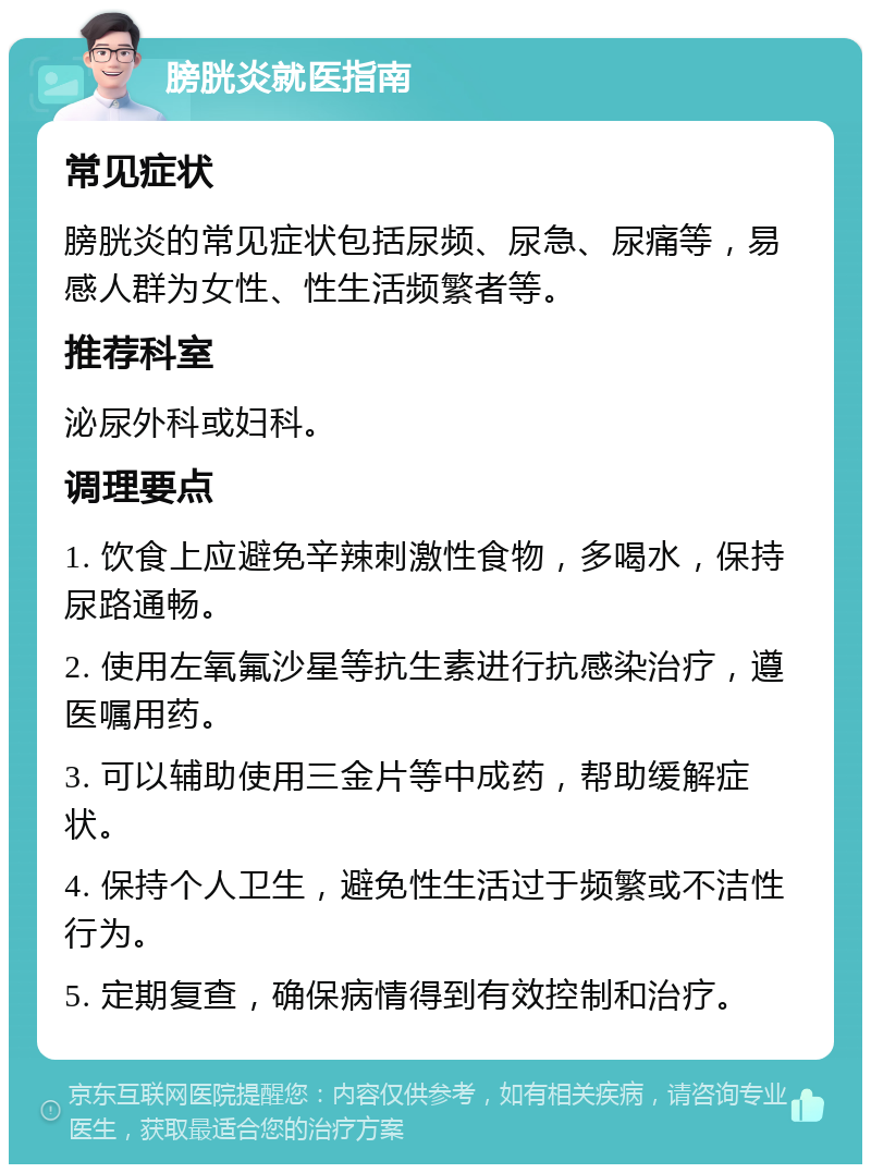 膀胱炎就医指南 常见症状 膀胱炎的常见症状包括尿频、尿急、尿痛等，易感人群为女性、性生活频繁者等。 推荐科室 泌尿外科或妇科。 调理要点 1. 饮食上应避免辛辣刺激性食物，多喝水，保持尿路通畅。 2. 使用左氧氟沙星等抗生素进行抗感染治疗，遵医嘱用药。 3. 可以辅助使用三金片等中成药，帮助缓解症状。 4. 保持个人卫生，避免性生活过于频繁或不洁性行为。 5. 定期复查，确保病情得到有效控制和治疗。