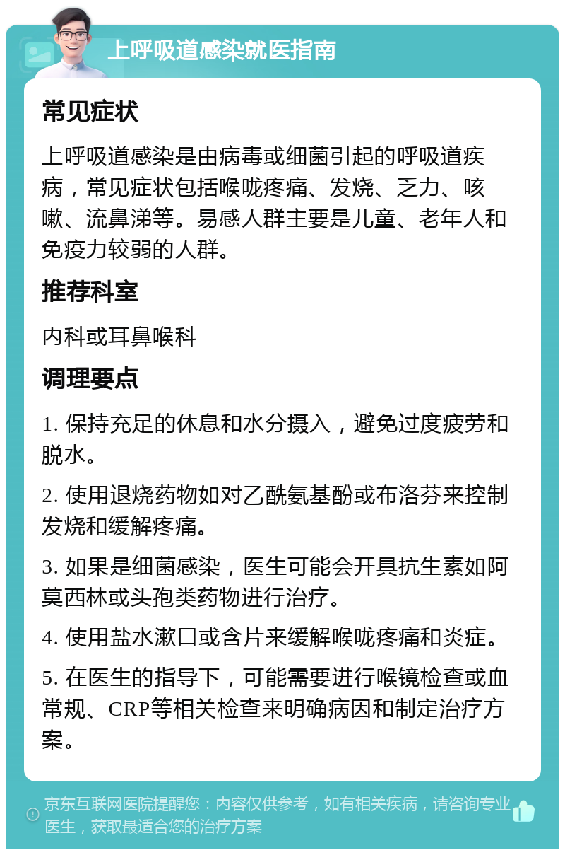 上呼吸道感染就医指南 常见症状 上呼吸道感染是由病毒或细菌引起的呼吸道疾病，常见症状包括喉咙疼痛、发烧、乏力、咳嗽、流鼻涕等。易感人群主要是儿童、老年人和免疫力较弱的人群。 推荐科室 内科或耳鼻喉科 调理要点 1. 保持充足的休息和水分摄入，避免过度疲劳和脱水。 2. 使用退烧药物如对乙酰氨基酚或布洛芬来控制发烧和缓解疼痛。 3. 如果是细菌感染，医生可能会开具抗生素如阿莫西林或头孢类药物进行治疗。 4. 使用盐水漱口或含片来缓解喉咙疼痛和炎症。 5. 在医生的指导下，可能需要进行喉镜检查或血常规、CRP等相关检查来明确病因和制定治疗方案。