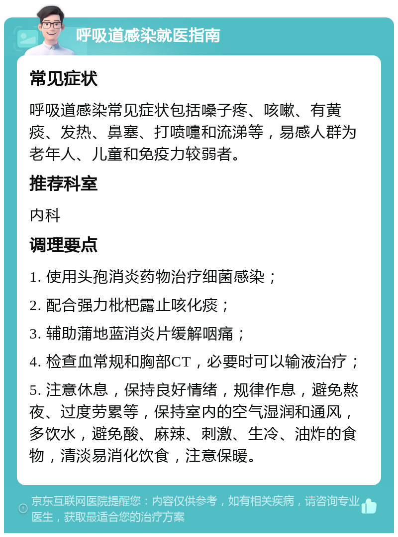 呼吸道感染就医指南 常见症状 呼吸道感染常见症状包括嗓子疼、咳嗽、有黄痰、发热、鼻塞、打喷嚏和流涕等，易感人群为老年人、儿童和免疫力较弱者。 推荐科室 内科 调理要点 1. 使用头孢消炎药物治疗细菌感染； 2. 配合强力枇杷露止咳化痰； 3. 辅助蒲地蓝消炎片缓解咽痛； 4. 检查血常规和胸部CT，必要时可以输液治疗； 5. 注意休息，保持良好情绪，规律作息，避免熬夜、过度劳累等，保持室内的空气湿润和通风，多饮水，避免酸、麻辣、刺激、生冷、油炸的食物，清淡易消化饮食，注意保暖。