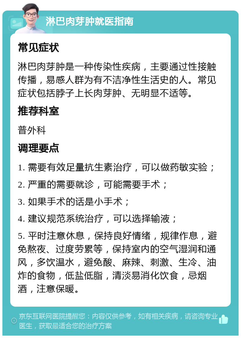 淋巴肉芽肿就医指南 常见症状 淋巴肉芽肿是一种传染性疾病，主要通过性接触传播，易感人群为有不洁净性生活史的人。常见症状包括脖子上长肉芽肿、无明显不适等。 推荐科室 普外科 调理要点 1. 需要有效足量抗生素治疗，可以做药敏实验； 2. 严重的需要就诊，可能需要手术； 3. 如果手术的话是小手术； 4. 建议规范系统治疗，可以选择输液； 5. 平时注意休息，保持良好情绪，规律作息，避免熬夜、过度劳累等，保持室内的空气湿润和通风，多饮温水，避免酸、麻辣、刺激、生冷、油炸的食物，低盐低脂，清淡易消化饮食，忌烟酒，注意保暖。