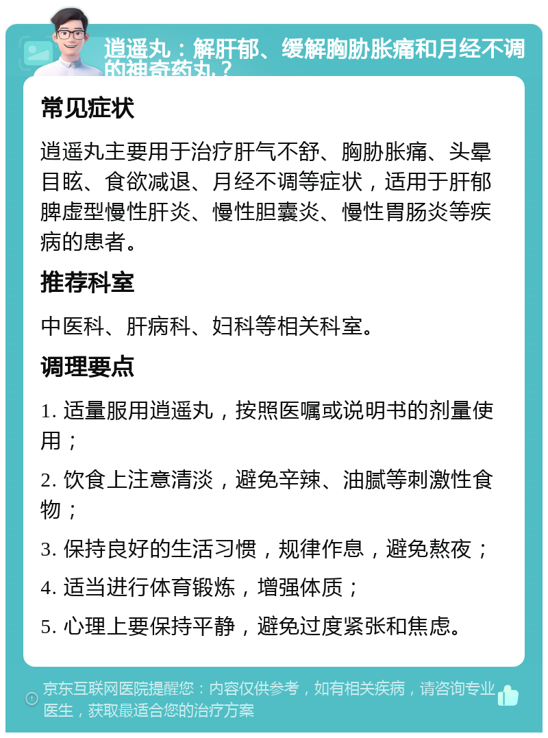 逍遥丸：解肝郁、缓解胸胁胀痛和月经不调的神奇药丸？ 常见症状 逍遥丸主要用于治疗肝气不舒、胸胁胀痛、头晕目眩、食欲减退、月经不调等症状，适用于肝郁脾虚型慢性肝炎、慢性胆囊炎、慢性胃肠炎等疾病的患者。 推荐科室 中医科、肝病科、妇科等相关科室。 调理要点 1. 适量服用逍遥丸，按照医嘱或说明书的剂量使用； 2. 饮食上注意清淡，避免辛辣、油腻等刺激性食物； 3. 保持良好的生活习惯，规律作息，避免熬夜； 4. 适当进行体育锻炼，增强体质； 5. 心理上要保持平静，避免过度紧张和焦虑。