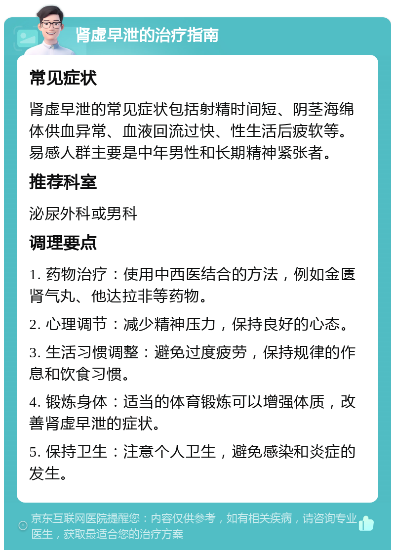 肾虚早泄的治疗指南 常见症状 肾虚早泄的常见症状包括射精时间短、阴茎海绵体供血异常、血液回流过快、性生活后疲软等。易感人群主要是中年男性和长期精神紧张者。 推荐科室 泌尿外科或男科 调理要点 1. 药物治疗：使用中西医结合的方法，例如金匮肾气丸、他达拉非等药物。 2. 心理调节：减少精神压力，保持良好的心态。 3. 生活习惯调整：避免过度疲劳，保持规律的作息和饮食习惯。 4. 锻炼身体：适当的体育锻炼可以增强体质，改善肾虚早泄的症状。 5. 保持卫生：注意个人卫生，避免感染和炎症的发生。