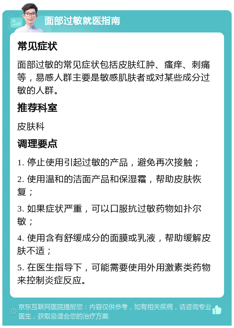 面部过敏就医指南 常见症状 面部过敏的常见症状包括皮肤红肿、瘙痒、刺痛等，易感人群主要是敏感肌肤者或对某些成分过敏的人群。 推荐科室 皮肤科 调理要点 1. 停止使用引起过敏的产品，避免再次接触； 2. 使用温和的洁面产品和保湿霜，帮助皮肤恢复； 3. 如果症状严重，可以口服抗过敏药物如扑尔敏； 4. 使用含有舒缓成分的面膜或乳液，帮助缓解皮肤不适； 5. 在医生指导下，可能需要使用外用激素类药物来控制炎症反应。