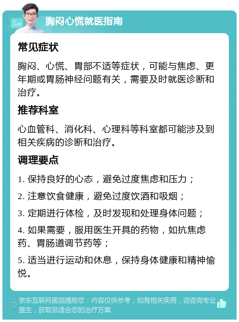 胸闷心慌就医指南 常见症状 胸闷、心慌、胃部不适等症状，可能与焦虑、更年期或胃肠神经问题有关，需要及时就医诊断和治疗。 推荐科室 心血管科、消化科、心理科等科室都可能涉及到相关疾病的诊断和治疗。 调理要点 1. 保持良好的心态，避免过度焦虑和压力； 2. 注意饮食健康，避免过度饮酒和吸烟； 3. 定期进行体检，及时发现和处理身体问题； 4. 如果需要，服用医生开具的药物，如抗焦虑药、胃肠道调节药等； 5. 适当进行运动和休息，保持身体健康和精神愉悦。