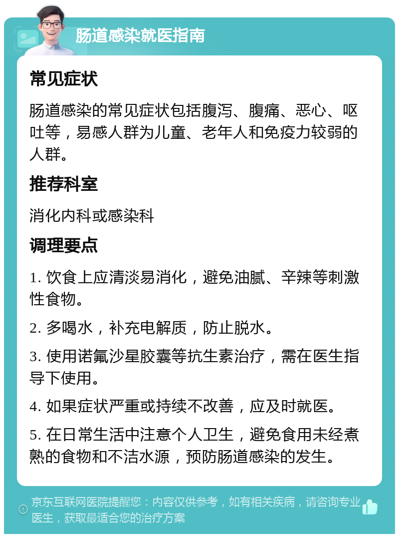 肠道感染就医指南 常见症状 肠道感染的常见症状包括腹泻、腹痛、恶心、呕吐等，易感人群为儿童、老年人和免疫力较弱的人群。 推荐科室 消化内科或感染科 调理要点 1. 饮食上应清淡易消化，避免油腻、辛辣等刺激性食物。 2. 多喝水，补充电解质，防止脱水。 3. 使用诺氟沙星胶囊等抗生素治疗，需在医生指导下使用。 4. 如果症状严重或持续不改善，应及时就医。 5. 在日常生活中注意个人卫生，避免食用未经煮熟的食物和不洁水源，预防肠道感染的发生。