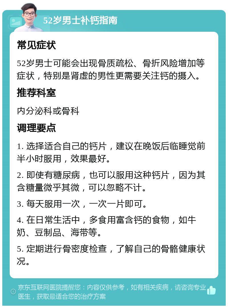 52岁男士补钙指南 常见症状 52岁男士可能会出现骨质疏松、骨折风险增加等症状，特别是肾虚的男性更需要关注钙的摄入。 推荐科室 内分泌科或骨科 调理要点 1. 选择适合自己的钙片，建议在晚饭后临睡觉前半小时服用，效果最好。 2. 即使有糖尿病，也可以服用这种钙片，因为其含糖量微乎其微，可以忽略不计。 3. 每天服用一次，一次一片即可。 4. 在日常生活中，多食用富含钙的食物，如牛奶、豆制品、海带等。 5. 定期进行骨密度检查，了解自己的骨骼健康状况。