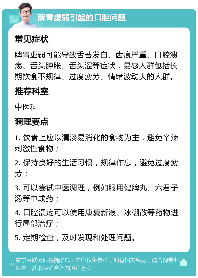 脾胃虚弱引起的口腔问题 常见症状 脾胃虚弱可能导致舌苔发白、齿痕严重、口腔溃疡、舌头肿胀、舌头涩等症状，易感人群包括长期饮食不规律、过度疲劳、情绪波动大的人群。 推荐科室 中医科 调理要点 1. 饮食上应以清淡易消化的食物为主，避免辛辣刺激性食物； 2. 保持良好的生活习惯，规律作息，避免过度疲劳； 3. 可以尝试中医调理，例如服用健脾丸、六君子汤等中成药； 4. 口腔溃疡可以使用康复新液、冰硼散等药物进行局部治疗； 5. 定期检查，及时发现和处理问题。