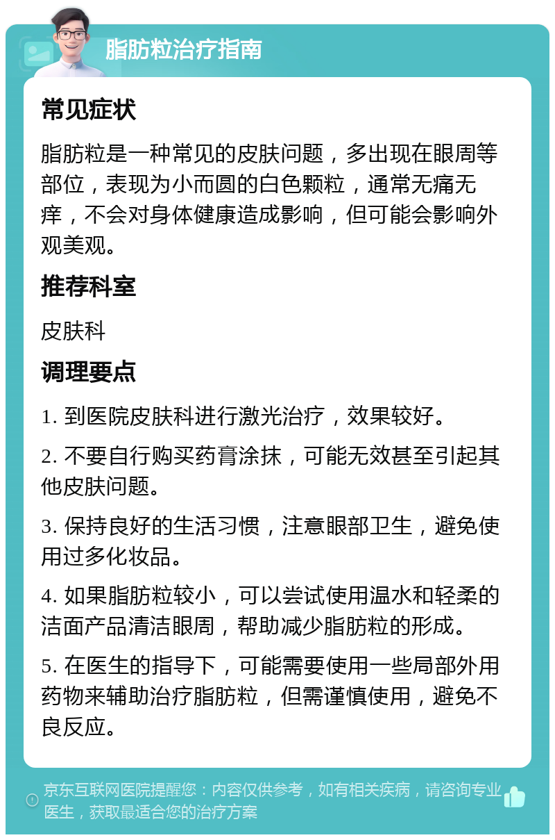 脂肪粒治疗指南 常见症状 脂肪粒是一种常见的皮肤问题，多出现在眼周等部位，表现为小而圆的白色颗粒，通常无痛无痒，不会对身体健康造成影响，但可能会影响外观美观。 推荐科室 皮肤科 调理要点 1. 到医院皮肤科进行激光治疗，效果较好。 2. 不要自行购买药膏涂抹，可能无效甚至引起其他皮肤问题。 3. 保持良好的生活习惯，注意眼部卫生，避免使用过多化妆品。 4. 如果脂肪粒较小，可以尝试使用温水和轻柔的洁面产品清洁眼周，帮助减少脂肪粒的形成。 5. 在医生的指导下，可能需要使用一些局部外用药物来辅助治疗脂肪粒，但需谨慎使用，避免不良反应。