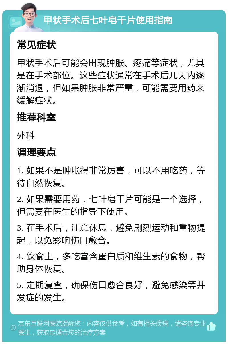 甲状手术后七叶皂干片使用指南 常见症状 甲状手术后可能会出现肿胀、疼痛等症状，尤其是在手术部位。这些症状通常在手术后几天内逐渐消退，但如果肿胀非常严重，可能需要用药来缓解症状。 推荐科室 外科 调理要点 1. 如果不是肿胀得非常厉害，可以不用吃药，等待自然恢复。 2. 如果需要用药，七叶皂干片可能是一个选择，但需要在医生的指导下使用。 3. 在手术后，注意休息，避免剧烈运动和重物提起，以免影响伤口愈合。 4. 饮食上，多吃富含蛋白质和维生素的食物，帮助身体恢复。 5. 定期复查，确保伤口愈合良好，避免感染等并发症的发生。