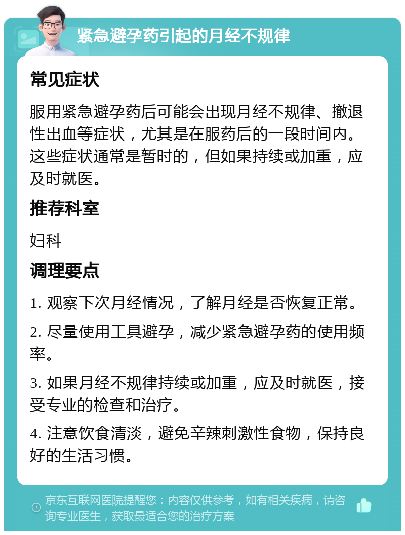 紧急避孕药引起的月经不规律 常见症状 服用紧急避孕药后可能会出现月经不规律、撤退性出血等症状，尤其是在服药后的一段时间内。这些症状通常是暂时的，但如果持续或加重，应及时就医。 推荐科室 妇科 调理要点 1. 观察下次月经情况，了解月经是否恢复正常。 2. 尽量使用工具避孕，减少紧急避孕药的使用频率。 3. 如果月经不规律持续或加重，应及时就医，接受专业的检查和治疗。 4. 注意饮食清淡，避免辛辣刺激性食物，保持良好的生活习惯。