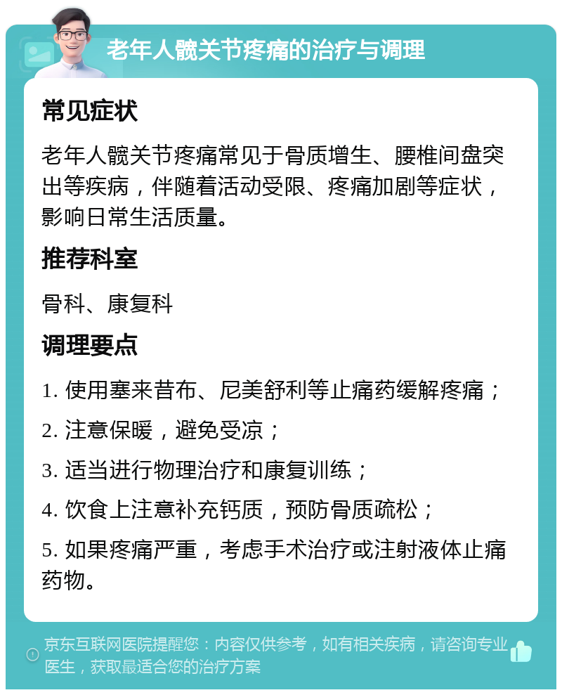 老年人髋关节疼痛的治疗与调理 常见症状 老年人髋关节疼痛常见于骨质增生、腰椎间盘突出等疾病，伴随着活动受限、疼痛加剧等症状，影响日常生活质量。 推荐科室 骨科、康复科 调理要点 1. 使用塞来昔布、尼美舒利等止痛药缓解疼痛； 2. 注意保暖，避免受凉； 3. 适当进行物理治疗和康复训练； 4. 饮食上注意补充钙质，预防骨质疏松； 5. 如果疼痛严重，考虑手术治疗或注射液体止痛药物。