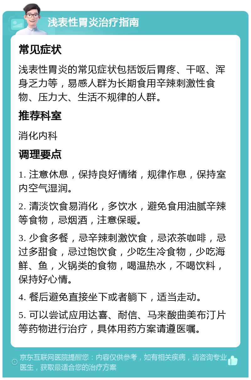 浅表性胃炎治疗指南 常见症状 浅表性胃炎的常见症状包括饭后胃疼、干呕、浑身乏力等，易感人群为长期食用辛辣刺激性食物、压力大、生活不规律的人群。 推荐科室 消化内科 调理要点 1. 注意休息，保持良好情绪，规律作息，保持室内空气湿润。 2. 清淡饮食易消化，多饮水，避免食用油腻辛辣等食物，忌烟酒，注意保暖。 3. 少食多餐，忌辛辣刺激饮食，忌浓茶咖啡，忌过多甜食，忌过饱饮食，少吃生冷食物，少吃海鲜、鱼，火锅类的食物，喝温热水，不喝饮料，保持好心情。 4. 餐后避免直接坐下或者躺下，适当走动。 5. 可以尝试应用达喜、耐信、马来酸曲美布汀片等药物进行治疗，具体用药方案请遵医嘱。