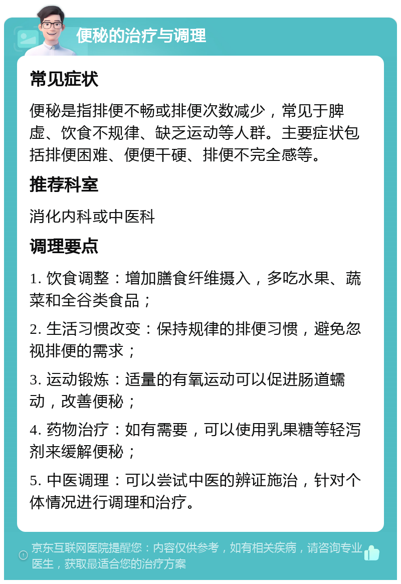 便秘的治疗与调理 常见症状 便秘是指排便不畅或排便次数减少，常见于脾虚、饮食不规律、缺乏运动等人群。主要症状包括排便困难、便便干硬、排便不完全感等。 推荐科室 消化内科或中医科 调理要点 1. 饮食调整：增加膳食纤维摄入，多吃水果、蔬菜和全谷类食品； 2. 生活习惯改变：保持规律的排便习惯，避免忽视排便的需求； 3. 运动锻炼：适量的有氧运动可以促进肠道蠕动，改善便秘； 4. 药物治疗：如有需要，可以使用乳果糖等轻泻剂来缓解便秘； 5. 中医调理：可以尝试中医的辨证施治，针对个体情况进行调理和治疗。