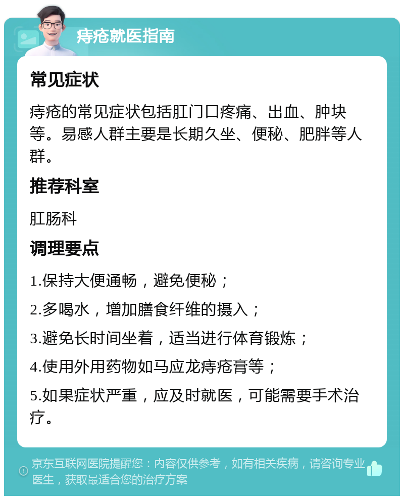 痔疮就医指南 常见症状 痔疮的常见症状包括肛门口疼痛、出血、肿块等。易感人群主要是长期久坐、便秘、肥胖等人群。 推荐科室 肛肠科 调理要点 1.保持大便通畅，避免便秘； 2.多喝水，增加膳食纤维的摄入； 3.避免长时间坐着，适当进行体育锻炼； 4.使用外用药物如马应龙痔疮膏等； 5.如果症状严重，应及时就医，可能需要手术治疗。