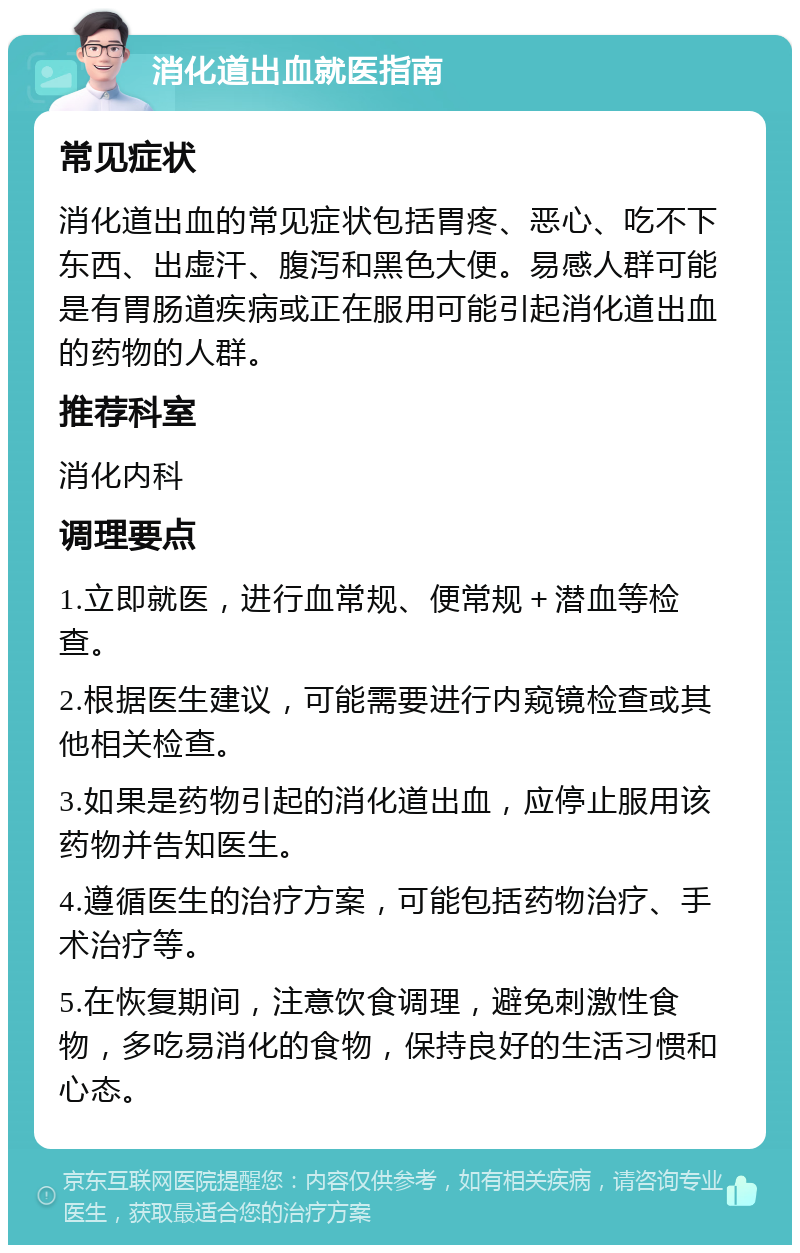 消化道出血就医指南 常见症状 消化道出血的常见症状包括胃疼、恶心、吃不下东西、出虚汗、腹泻和黑色大便。易感人群可能是有胃肠道疾病或正在服用可能引起消化道出血的药物的人群。 推荐科室 消化内科 调理要点 1.立即就医，进行血常规、便常规＋潜血等检查。 2.根据医生建议，可能需要进行内窥镜检查或其他相关检查。 3.如果是药物引起的消化道出血，应停止服用该药物并告知医生。 4.遵循医生的治疗方案，可能包括药物治疗、手术治疗等。 5.在恢复期间，注意饮食调理，避免刺激性食物，多吃易消化的食物，保持良好的生活习惯和心态。