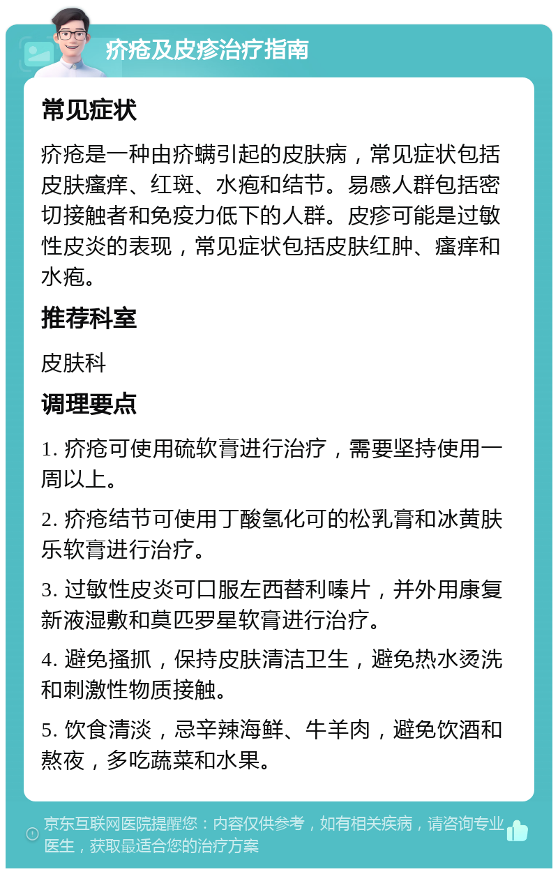 疥疮及皮疹治疗指南 常见症状 疥疮是一种由疥螨引起的皮肤病，常见症状包括皮肤瘙痒、红斑、水疱和结节。易感人群包括密切接触者和免疫力低下的人群。皮疹可能是过敏性皮炎的表现，常见症状包括皮肤红肿、瘙痒和水疱。 推荐科室 皮肤科 调理要点 1. 疥疮可使用硫软膏进行治疗，需要坚持使用一周以上。 2. 疥疮结节可使用丁酸氢化可的松乳膏和冰黄肤乐软膏进行治疗。 3. 过敏性皮炎可口服左西替利嗪片，并外用康复新液湿敷和莫匹罗星软膏进行治疗。 4. 避免搔抓，保持皮肤清洁卫生，避免热水烫洗和刺激性物质接触。 5. 饮食清淡，忌辛辣海鲜、牛羊肉，避免饮酒和熬夜，多吃蔬菜和水果。