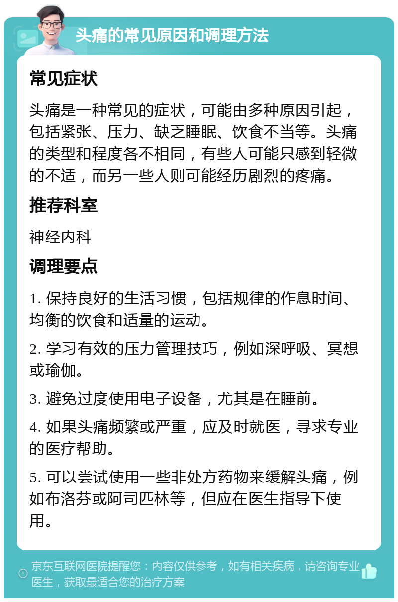 头痛的常见原因和调理方法 常见症状 头痛是一种常见的症状，可能由多种原因引起，包括紧张、压力、缺乏睡眠、饮食不当等。头痛的类型和程度各不相同，有些人可能只感到轻微的不适，而另一些人则可能经历剧烈的疼痛。 推荐科室 神经内科 调理要点 1. 保持良好的生活习惯，包括规律的作息时间、均衡的饮食和适量的运动。 2. 学习有效的压力管理技巧，例如深呼吸、冥想或瑜伽。 3. 避免过度使用电子设备，尤其是在睡前。 4. 如果头痛频繁或严重，应及时就医，寻求专业的医疗帮助。 5. 可以尝试使用一些非处方药物来缓解头痛，例如布洛芬或阿司匹林等，但应在医生指导下使用。