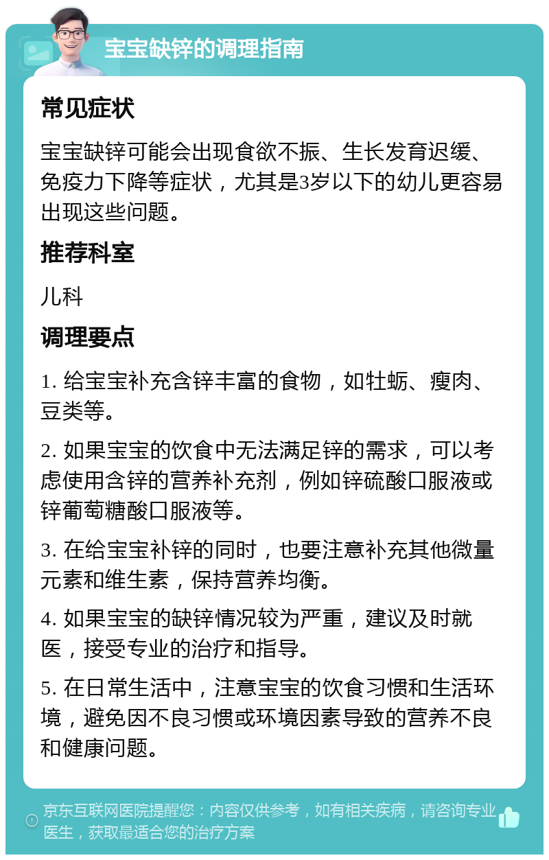 宝宝缺锌的调理指南 常见症状 宝宝缺锌可能会出现食欲不振、生长发育迟缓、免疫力下降等症状，尤其是3岁以下的幼儿更容易出现这些问题。 推荐科室 儿科 调理要点 1. 给宝宝补充含锌丰富的食物，如牡蛎、瘦肉、豆类等。 2. 如果宝宝的饮食中无法满足锌的需求，可以考虑使用含锌的营养补充剂，例如锌硫酸口服液或锌葡萄糖酸口服液等。 3. 在给宝宝补锌的同时，也要注意补充其他微量元素和维生素，保持营养均衡。 4. 如果宝宝的缺锌情况较为严重，建议及时就医，接受专业的治疗和指导。 5. 在日常生活中，注意宝宝的饮食习惯和生活环境，避免因不良习惯或环境因素导致的营养不良和健康问题。