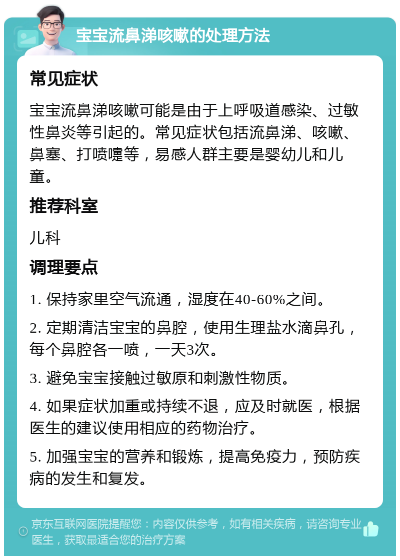 宝宝流鼻涕咳嗽的处理方法 常见症状 宝宝流鼻涕咳嗽可能是由于上呼吸道感染、过敏性鼻炎等引起的。常见症状包括流鼻涕、咳嗽、鼻塞、打喷嚏等，易感人群主要是婴幼儿和儿童。 推荐科室 儿科 调理要点 1. 保持家里空气流通，湿度在40-60%之间。 2. 定期清洁宝宝的鼻腔，使用生理盐水滴鼻孔，每个鼻腔各一喷，一天3次。 3. 避免宝宝接触过敏原和刺激性物质。 4. 如果症状加重或持续不退，应及时就医，根据医生的建议使用相应的药物治疗。 5. 加强宝宝的营养和锻炼，提高免疫力，预防疾病的发生和复发。