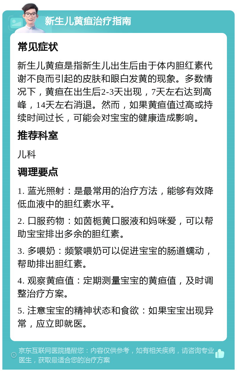 新生儿黄疸治疗指南 常见症状 新生儿黄疸是指新生儿出生后由于体内胆红素代谢不良而引起的皮肤和眼白发黄的现象。多数情况下，黄疸在出生后2-3天出现，7天左右达到高峰，14天左右消退。然而，如果黄疸值过高或持续时间过长，可能会对宝宝的健康造成影响。 推荐科室 儿科 调理要点 1. 蓝光照射：是最常用的治疗方法，能够有效降低血液中的胆红素水平。 2. 口服药物：如茵栀黄口服液和妈咪爱，可以帮助宝宝排出多余的胆红素。 3. 多喂奶：频繁喂奶可以促进宝宝的肠道蠕动，帮助排出胆红素。 4. 观察黄疸值：定期测量宝宝的黄疸值，及时调整治疗方案。 5. 注意宝宝的精神状态和食欲：如果宝宝出现异常，应立即就医。