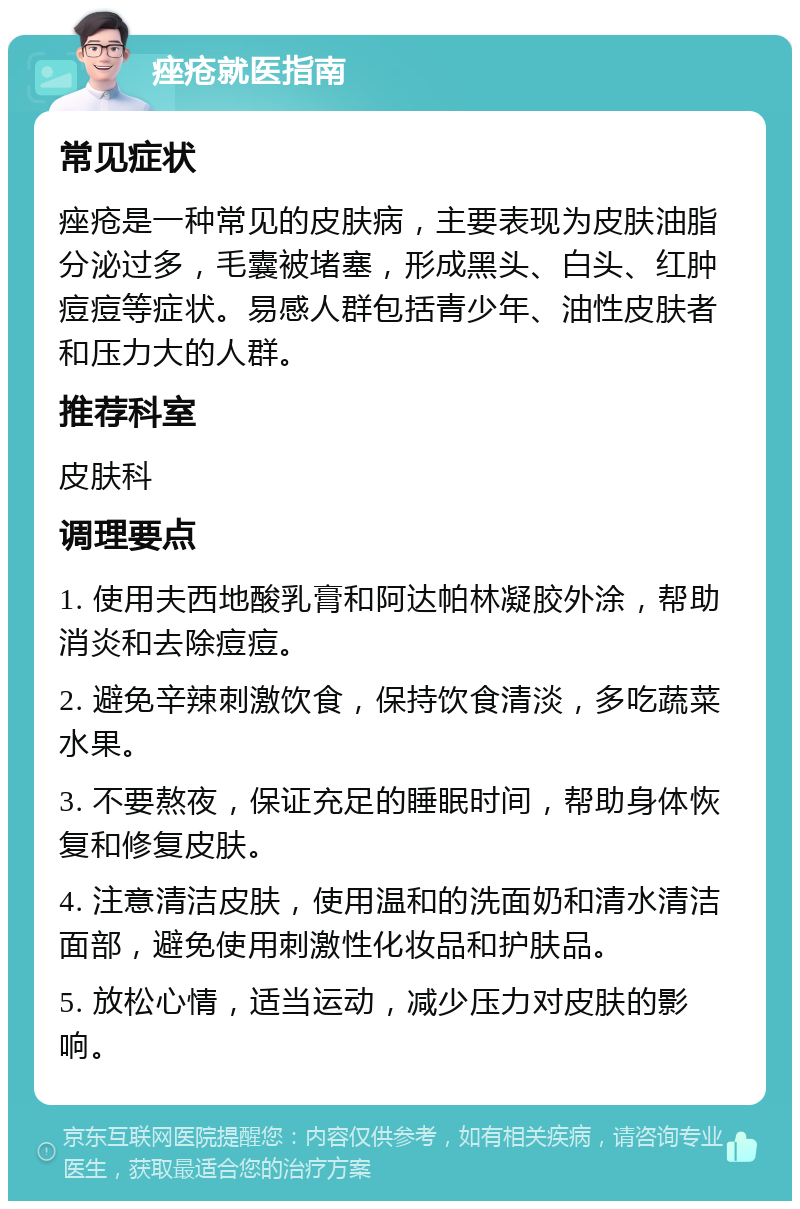 痤疮就医指南 常见症状 痤疮是一种常见的皮肤病，主要表现为皮肤油脂分泌过多，毛囊被堵塞，形成黑头、白头、红肿痘痘等症状。易感人群包括青少年、油性皮肤者和压力大的人群。 推荐科室 皮肤科 调理要点 1. 使用夫西地酸乳膏和阿达帕林凝胶外涂，帮助消炎和去除痘痘。 2. 避免辛辣刺激饮食，保持饮食清淡，多吃蔬菜水果。 3. 不要熬夜，保证充足的睡眠时间，帮助身体恢复和修复皮肤。 4. 注意清洁皮肤，使用温和的洗面奶和清水清洁面部，避免使用刺激性化妆品和护肤品。 5. 放松心情，适当运动，减少压力对皮肤的影响。