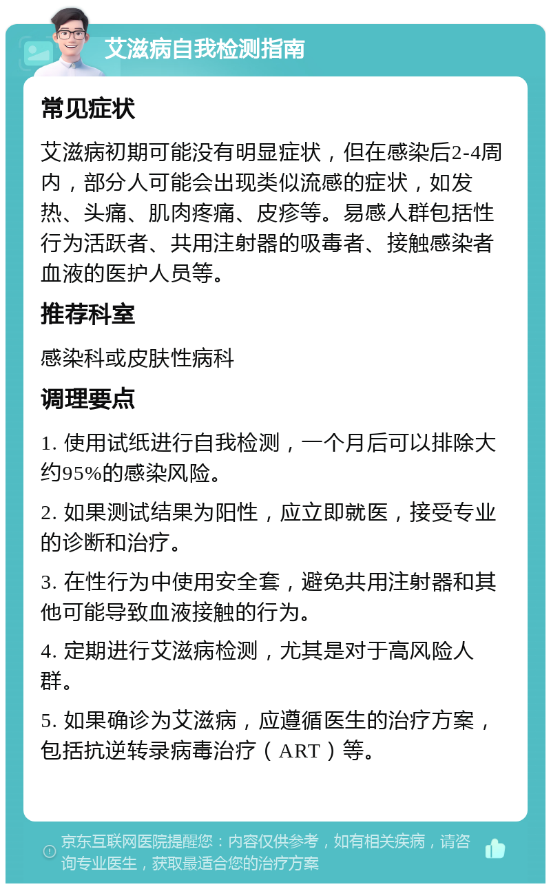 艾滋病自我检测指南 常见症状 艾滋病初期可能没有明显症状，但在感染后2-4周内，部分人可能会出现类似流感的症状，如发热、头痛、肌肉疼痛、皮疹等。易感人群包括性行为活跃者、共用注射器的吸毒者、接触感染者血液的医护人员等。 推荐科室 感染科或皮肤性病科 调理要点 1. 使用试纸进行自我检测，一个月后可以排除大约95%的感染风险。 2. 如果测试结果为阳性，应立即就医，接受专业的诊断和治疗。 3. 在性行为中使用安全套，避免共用注射器和其他可能导致血液接触的行为。 4. 定期进行艾滋病检测，尤其是对于高风险人群。 5. 如果确诊为艾滋病，应遵循医生的治疗方案，包括抗逆转录病毒治疗（ART）等。