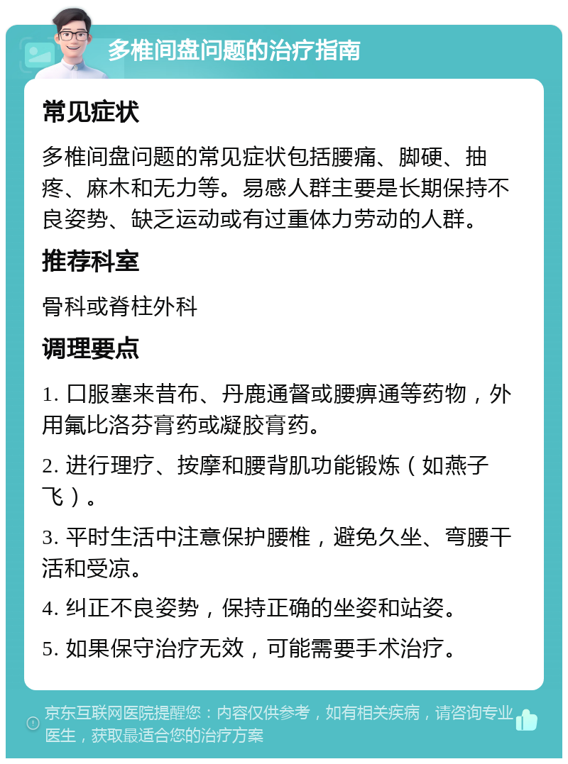 多椎间盘问题的治疗指南 常见症状 多椎间盘问题的常见症状包括腰痛、脚硬、抽疼、麻木和无力等。易感人群主要是长期保持不良姿势、缺乏运动或有过重体力劳动的人群。 推荐科室 骨科或脊柱外科 调理要点 1. 口服塞来昔布、丹鹿通督或腰痹通等药物，外用氟比洛芬膏药或凝胶膏药。 2. 进行理疗、按摩和腰背肌功能锻炼（如燕子飞）。 3. 平时生活中注意保护腰椎，避免久坐、弯腰干活和受凉。 4. 纠正不良姿势，保持正确的坐姿和站姿。 5. 如果保守治疗无效，可能需要手术治疗。