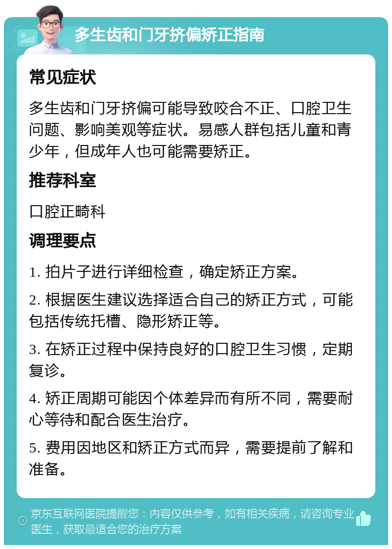 多生齿和门牙挤偏矫正指南 常见症状 多生齿和门牙挤偏可能导致咬合不正、口腔卫生问题、影响美观等症状。易感人群包括儿童和青少年，但成年人也可能需要矫正。 推荐科室 口腔正畸科 调理要点 1. 拍片子进行详细检查，确定矫正方案。 2. 根据医生建议选择适合自己的矫正方式，可能包括传统托槽、隐形矫正等。 3. 在矫正过程中保持良好的口腔卫生习惯，定期复诊。 4. 矫正周期可能因个体差异而有所不同，需要耐心等待和配合医生治疗。 5. 费用因地区和矫正方式而异，需要提前了解和准备。