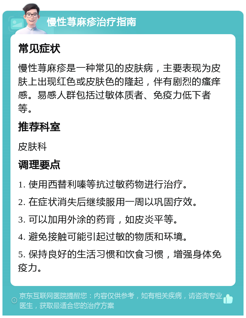 慢性荨麻疹治疗指南 常见症状 慢性荨麻疹是一种常见的皮肤病，主要表现为皮肤上出现红色或皮肤色的隆起，伴有剧烈的瘙痒感。易感人群包括过敏体质者、免疫力低下者等。 推荐科室 皮肤科 调理要点 1. 使用西替利嗪等抗过敏药物进行治疗。 2. 在症状消失后继续服用一周以巩固疗效。 3. 可以加用外涂的药膏，如皮炎平等。 4. 避免接触可能引起过敏的物质和环境。 5. 保持良好的生活习惯和饮食习惯，增强身体免疫力。