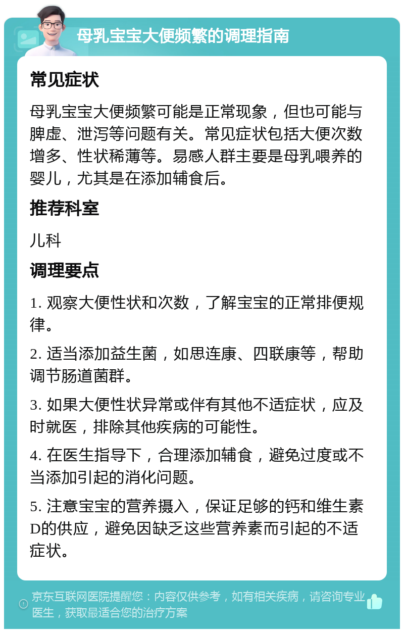 母乳宝宝大便频繁的调理指南 常见症状 母乳宝宝大便频繁可能是正常现象，但也可能与脾虚、泄泻等问题有关。常见症状包括大便次数增多、性状稀薄等。易感人群主要是母乳喂养的婴儿，尤其是在添加辅食后。 推荐科室 儿科 调理要点 1. 观察大便性状和次数，了解宝宝的正常排便规律。 2. 适当添加益生菌，如思连康、四联康等，帮助调节肠道菌群。 3. 如果大便性状异常或伴有其他不适症状，应及时就医，排除其他疾病的可能性。 4. 在医生指导下，合理添加辅食，避免过度或不当添加引起的消化问题。 5. 注意宝宝的营养摄入，保证足够的钙和维生素D的供应，避免因缺乏这些营养素而引起的不适症状。