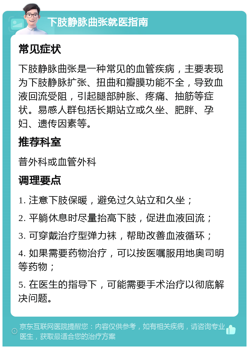 下肢静脉曲张就医指南 常见症状 下肢静脉曲张是一种常见的血管疾病，主要表现为下肢静脉扩张、扭曲和瓣膜功能不全，导致血液回流受阻，引起腿部肿胀、疼痛、抽筋等症状。易感人群包括长期站立或久坐、肥胖、孕妇、遗传因素等。 推荐科室 普外科或血管外科 调理要点 1. 注意下肢保暖，避免过久站立和久坐； 2. 平躺休息时尽量抬高下肢，促进血液回流； 3. 可穿戴治疗型弹力袜，帮助改善血液循环； 4. 如果需要药物治疗，可以按医嘱服用地奥司明等药物； 5. 在医生的指导下，可能需要手术治疗以彻底解决问题。