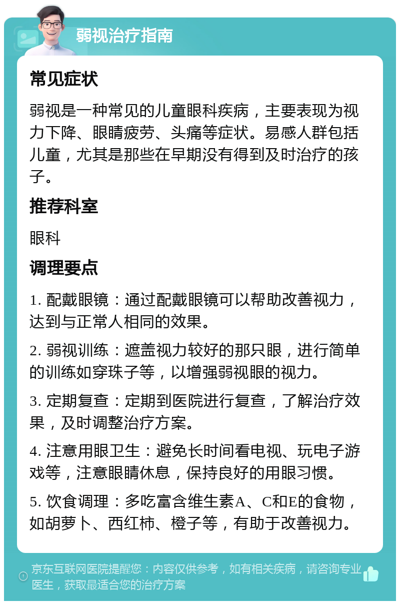 弱视治疗指南 常见症状 弱视是一种常见的儿童眼科疾病，主要表现为视力下降、眼睛疲劳、头痛等症状。易感人群包括儿童，尤其是那些在早期没有得到及时治疗的孩子。 推荐科室 眼科 调理要点 1. 配戴眼镜：通过配戴眼镜可以帮助改善视力，达到与正常人相同的效果。 2. 弱视训练：遮盖视力较好的那只眼，进行简单的训练如穿珠子等，以增强弱视眼的视力。 3. 定期复查：定期到医院进行复查，了解治疗效果，及时调整治疗方案。 4. 注意用眼卫生：避免长时间看电视、玩电子游戏等，注意眼睛休息，保持良好的用眼习惯。 5. 饮食调理：多吃富含维生素A、C和E的食物，如胡萝卜、西红柿、橙子等，有助于改善视力。