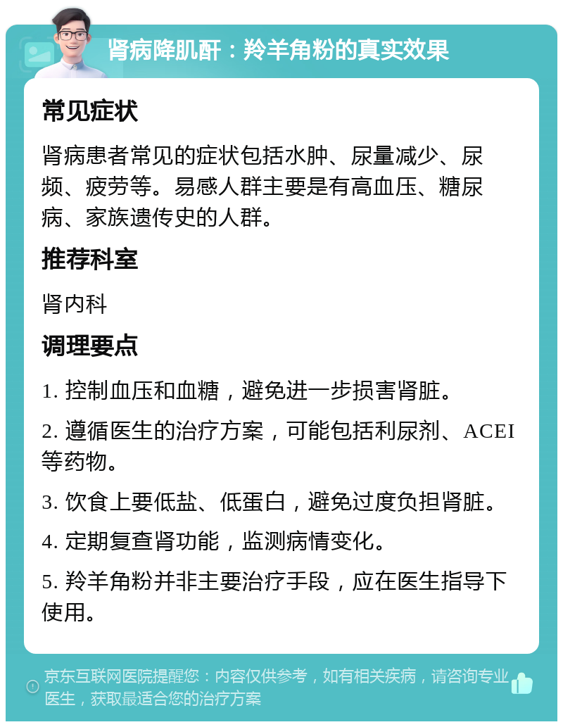 肾病降肌酐：羚羊角粉的真实效果 常见症状 肾病患者常见的症状包括水肿、尿量减少、尿频、疲劳等。易感人群主要是有高血压、糖尿病、家族遗传史的人群。 推荐科室 肾内科 调理要点 1. 控制血压和血糖，避免进一步损害肾脏。 2. 遵循医生的治疗方案，可能包括利尿剂、ACEI等药物。 3. 饮食上要低盐、低蛋白，避免过度负担肾脏。 4. 定期复查肾功能，监测病情变化。 5. 羚羊角粉并非主要治疗手段，应在医生指导下使用。