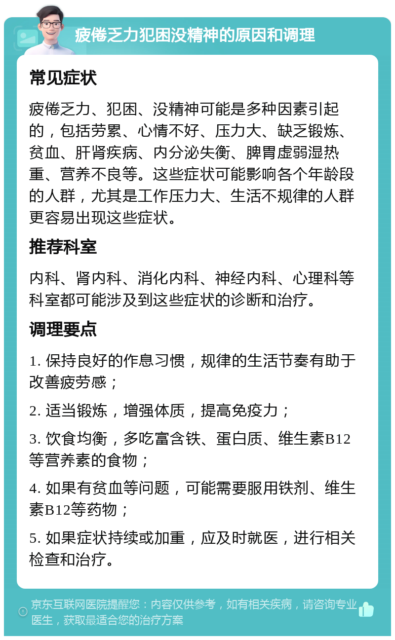 疲倦乏力犯困没精神的原因和调理 常见症状 疲倦乏力、犯困、没精神可能是多种因素引起的，包括劳累、心情不好、压力大、缺乏锻炼、贫血、肝肾疾病、内分泌失衡、脾胃虚弱湿热重、营养不良等。这些症状可能影响各个年龄段的人群，尤其是工作压力大、生活不规律的人群更容易出现这些症状。 推荐科室 内科、肾内科、消化内科、神经内科、心理科等科室都可能涉及到这些症状的诊断和治疗。 调理要点 1. 保持良好的作息习惯，规律的生活节奏有助于改善疲劳感； 2. 适当锻炼，增强体质，提高免疫力； 3. 饮食均衡，多吃富含铁、蛋白质、维生素B12等营养素的食物； 4. 如果有贫血等问题，可能需要服用铁剂、维生素B12等药物； 5. 如果症状持续或加重，应及时就医，进行相关检查和治疗。