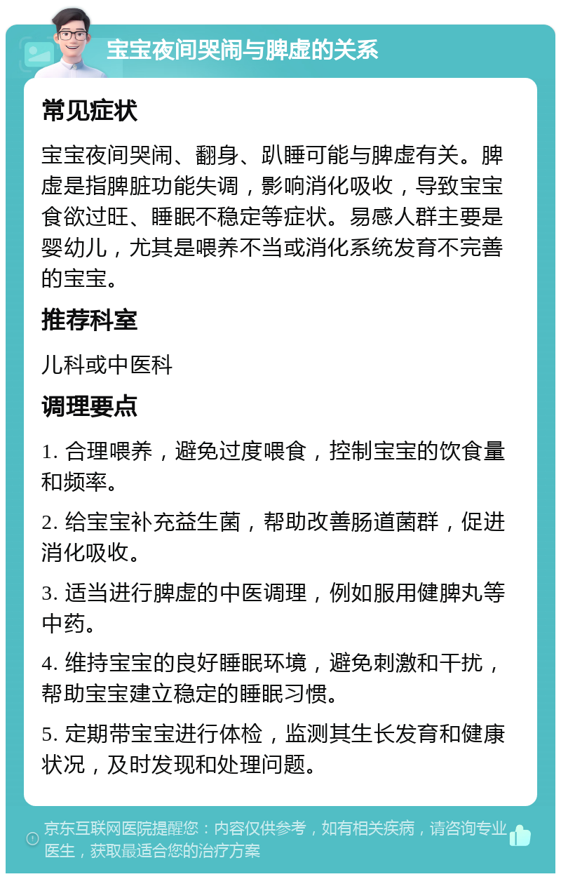 宝宝夜间哭闹与脾虚的关系 常见症状 宝宝夜间哭闹、翻身、趴睡可能与脾虚有关。脾虚是指脾脏功能失调，影响消化吸收，导致宝宝食欲过旺、睡眠不稳定等症状。易感人群主要是婴幼儿，尤其是喂养不当或消化系统发育不完善的宝宝。 推荐科室 儿科或中医科 调理要点 1. 合理喂养，避免过度喂食，控制宝宝的饮食量和频率。 2. 给宝宝补充益生菌，帮助改善肠道菌群，促进消化吸收。 3. 适当进行脾虚的中医调理，例如服用健脾丸等中药。 4. 维持宝宝的良好睡眠环境，避免刺激和干扰，帮助宝宝建立稳定的睡眠习惯。 5. 定期带宝宝进行体检，监测其生长发育和健康状况，及时发现和处理问题。