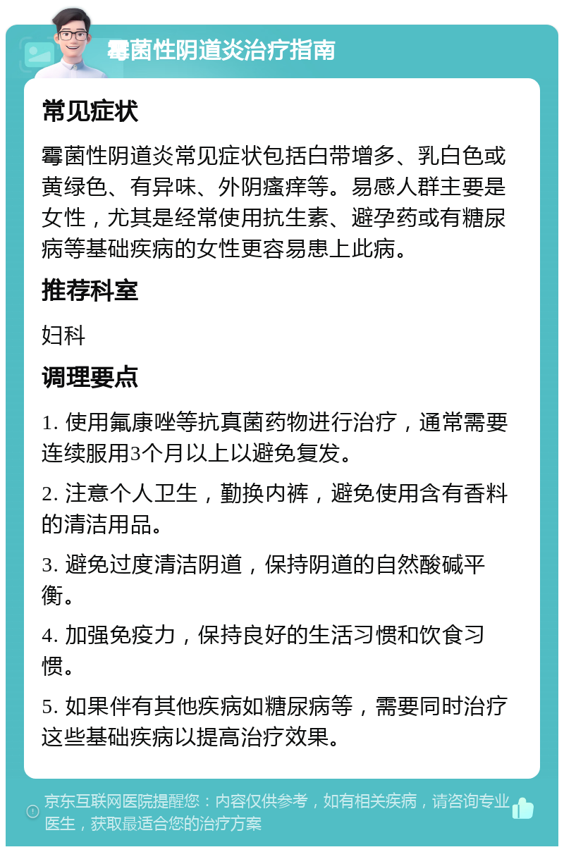 霉菌性阴道炎治疗指南 常见症状 霉菌性阴道炎常见症状包括白带增多、乳白色或黄绿色、有异味、外阴瘙痒等。易感人群主要是女性，尤其是经常使用抗生素、避孕药或有糖尿病等基础疾病的女性更容易患上此病。 推荐科室 妇科 调理要点 1. 使用氟康唑等抗真菌药物进行治疗，通常需要连续服用3个月以上以避免复发。 2. 注意个人卫生，勤换内裤，避免使用含有香料的清洁用品。 3. 避免过度清洁阴道，保持阴道的自然酸碱平衡。 4. 加强免疫力，保持良好的生活习惯和饮食习惯。 5. 如果伴有其他疾病如糖尿病等，需要同时治疗这些基础疾病以提高治疗效果。