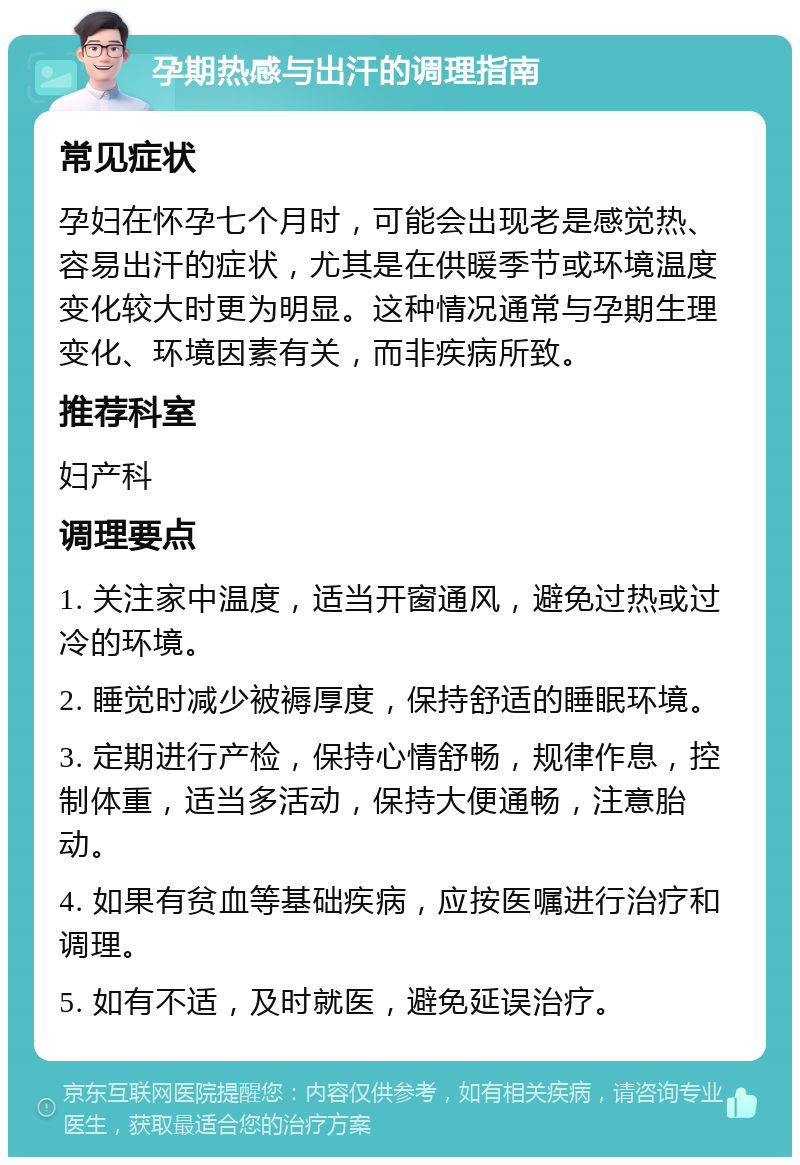 孕期热感与出汗的调理指南 常见症状 孕妇在怀孕七个月时，可能会出现老是感觉热、容易出汗的症状，尤其是在供暖季节或环境温度变化较大时更为明显。这种情况通常与孕期生理变化、环境因素有关，而非疾病所致。 推荐科室 妇产科 调理要点 1. 关注家中温度，适当开窗通风，避免过热或过冷的环境。 2. 睡觉时减少被褥厚度，保持舒适的睡眠环境。 3. 定期进行产检，保持心情舒畅，规律作息，控制体重，适当多活动，保持大便通畅，注意胎动。 4. 如果有贫血等基础疾病，应按医嘱进行治疗和调理。 5. 如有不适，及时就医，避免延误治疗。