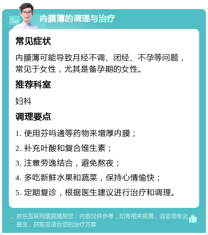 内膜薄的调理与治疗 常见症状 内膜薄可能导致月经不调、闭经、不孕等问题，常见于女性，尤其是备孕期的女性。 推荐科室 妇科 调理要点 1. 使用芬吗通等药物来增厚内膜； 2. 补充叶酸和复合维生素； 3. 注意劳逸结合，避免熬夜； 4. 多吃新鲜水果和蔬菜，保持心情愉快； 5. 定期复诊，根据医生建议进行治疗和调理。