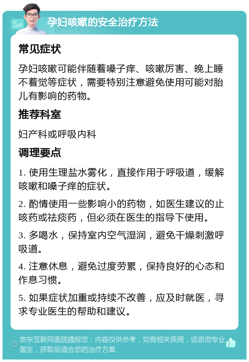 孕妇咳嗽的安全治疗方法 常见症状 孕妇咳嗽可能伴随着嗓子痒、咳嗽厉害、晚上睡不着觉等症状，需要特别注意避免使用可能对胎儿有影响的药物。 推荐科室 妇产科或呼吸内科 调理要点 1. 使用生理盐水雾化，直接作用于呼吸道，缓解咳嗽和嗓子痒的症状。 2. 酌情使用一些影响小的药物，如医生建议的止咳药或祛痰药，但必须在医生的指导下使用。 3. 多喝水，保持室内空气湿润，避免干燥刺激呼吸道。 4. 注意休息，避免过度劳累，保持良好的心态和作息习惯。 5. 如果症状加重或持续不改善，应及时就医，寻求专业医生的帮助和建议。