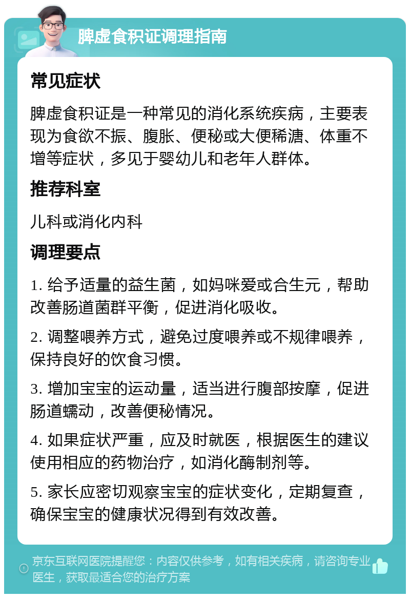 脾虚食积证调理指南 常见症状 脾虚食积证是一种常见的消化系统疾病，主要表现为食欲不振、腹胀、便秘或大便稀溏、体重不增等症状，多见于婴幼儿和老年人群体。 推荐科室 儿科或消化内科 调理要点 1. 给予适量的益生菌，如妈咪爱或合生元，帮助改善肠道菌群平衡，促进消化吸收。 2. 调整喂养方式，避免过度喂养或不规律喂养，保持良好的饮食习惯。 3. 增加宝宝的运动量，适当进行腹部按摩，促进肠道蠕动，改善便秘情况。 4. 如果症状严重，应及时就医，根据医生的建议使用相应的药物治疗，如消化酶制剂等。 5. 家长应密切观察宝宝的症状变化，定期复查，确保宝宝的健康状况得到有效改善。