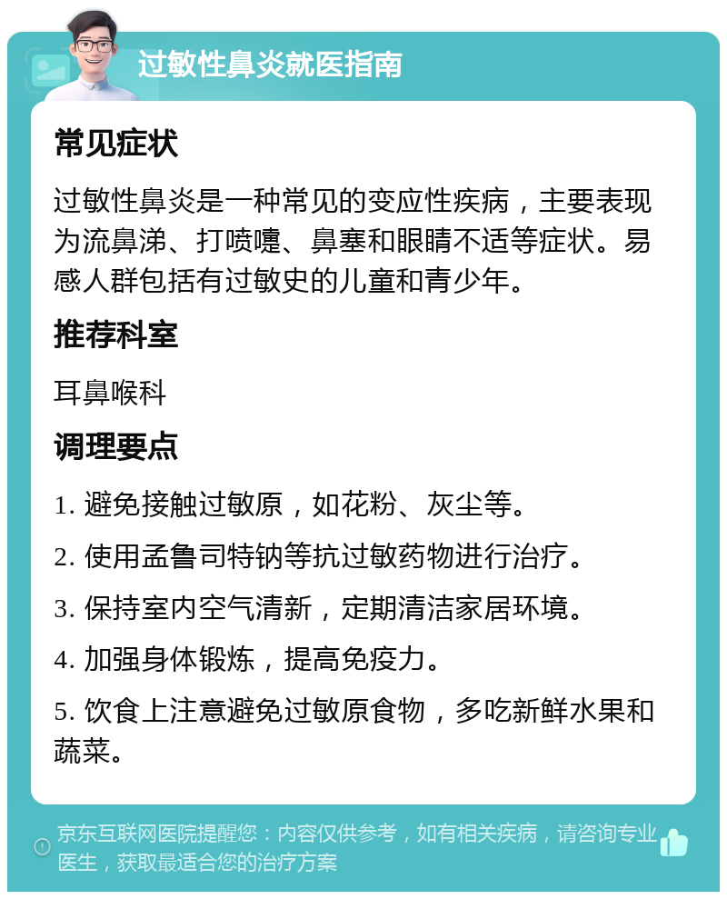 过敏性鼻炎就医指南 常见症状 过敏性鼻炎是一种常见的变应性疾病，主要表现为流鼻涕、打喷嚏、鼻塞和眼睛不适等症状。易感人群包括有过敏史的儿童和青少年。 推荐科室 耳鼻喉科 调理要点 1. 避免接触过敏原，如花粉、灰尘等。 2. 使用孟鲁司特钠等抗过敏药物进行治疗。 3. 保持室内空气清新，定期清洁家居环境。 4. 加强身体锻炼，提高免疫力。 5. 饮食上注意避免过敏原食物，多吃新鲜水果和蔬菜。