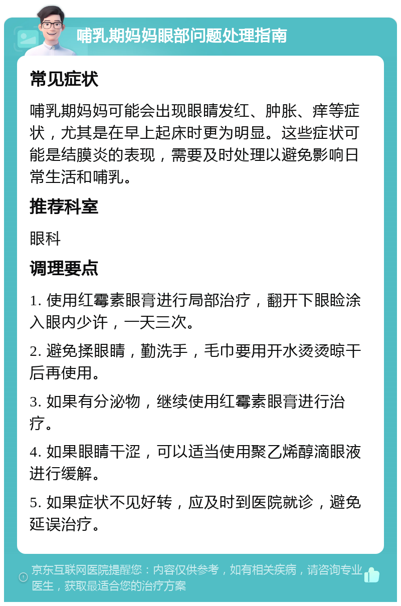 哺乳期妈妈眼部问题处理指南 常见症状 哺乳期妈妈可能会出现眼睛发红、肿胀、痒等症状，尤其是在早上起床时更为明显。这些症状可能是结膜炎的表现，需要及时处理以避免影响日常生活和哺乳。 推荐科室 眼科 调理要点 1. 使用红霉素眼膏进行局部治疗，翻开下眼睑涂入眼内少许，一天三次。 2. 避免揉眼睛，勤洗手，毛巾要用开水烫烫晾干后再使用。 3. 如果有分泌物，继续使用红霉素眼膏进行治疗。 4. 如果眼睛干涩，可以适当使用聚乙烯醇滴眼液进行缓解。 5. 如果症状不见好转，应及时到医院就诊，避免延误治疗。