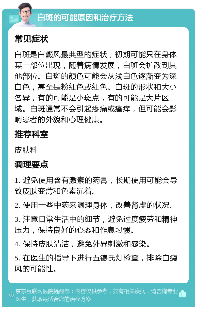 白斑的可能原因和治疗方法 常见症状 白斑是白癜风最典型的症状，初期可能只在身体某一部位出现，随着病情发展，白斑会扩散到其他部位。白斑的颜色可能会从浅白色逐渐变为深白色，甚至是粉红色或红色。白斑的形状和大小各异，有的可能是小斑点，有的可能是大片区域。白斑通常不会引起疼痛或瘙痒，但可能会影响患者的外貌和心理健康。 推荐科室 皮肤科 调理要点 1. 避免使用含有激素的药膏，长期使用可能会导致皮肤变薄和色素沉着。 2. 使用一些中药来调理身体，改善肾虚的状况。 3. 注意日常生活中的细节，避免过度疲劳和精神压力，保持良好的心态和作息习惯。 4. 保持皮肤清洁，避免外界刺激和感染。 5. 在医生的指导下进行五德氏灯检查，排除白癜风的可能性。