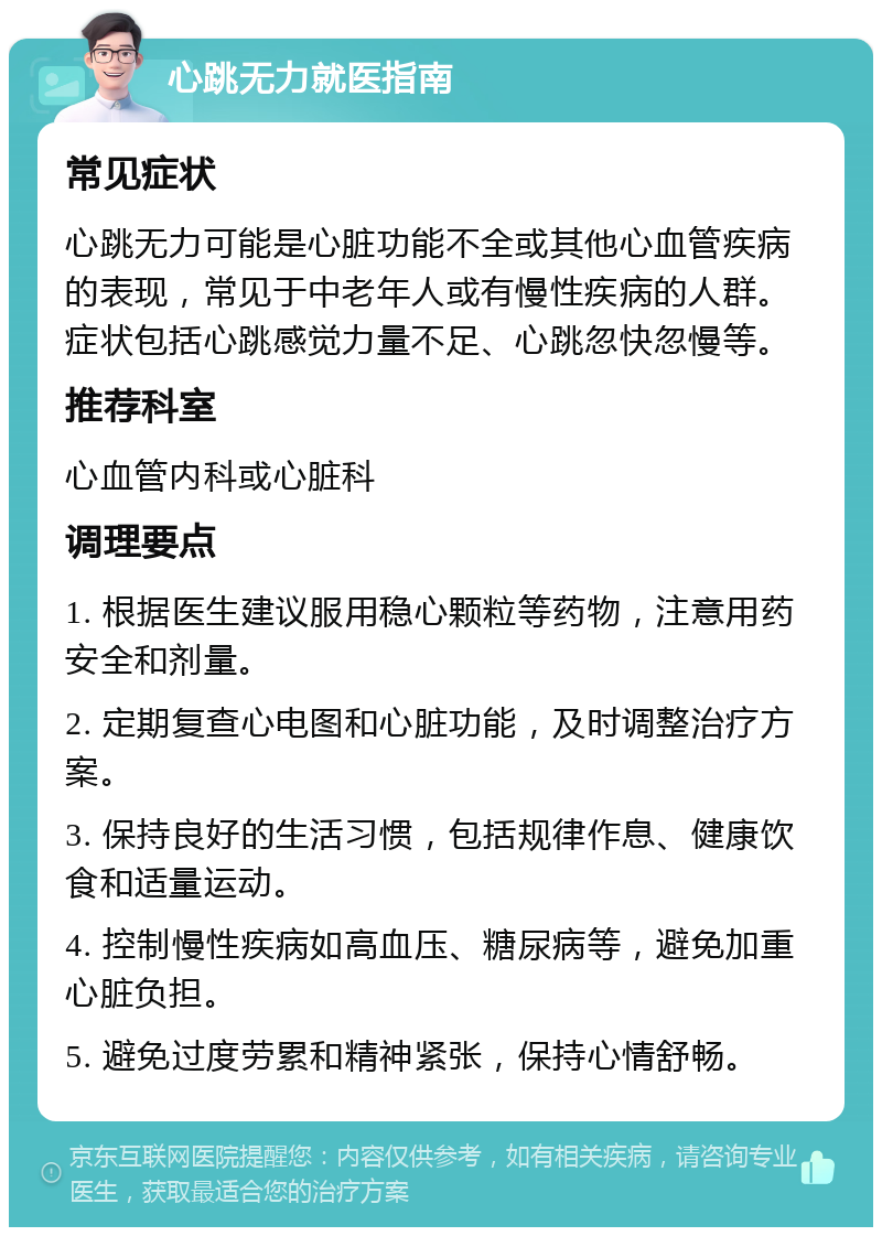 心跳无力就医指南 常见症状 心跳无力可能是心脏功能不全或其他心血管疾病的表现，常见于中老年人或有慢性疾病的人群。症状包括心跳感觉力量不足、心跳忽快忽慢等。 推荐科室 心血管内科或心脏科 调理要点 1. 根据医生建议服用稳心颗粒等药物，注意用药安全和剂量。 2. 定期复查心电图和心脏功能，及时调整治疗方案。 3. 保持良好的生活习惯，包括规律作息、健康饮食和适量运动。 4. 控制慢性疾病如高血压、糖尿病等，避免加重心脏负担。 5. 避免过度劳累和精神紧张，保持心情舒畅。